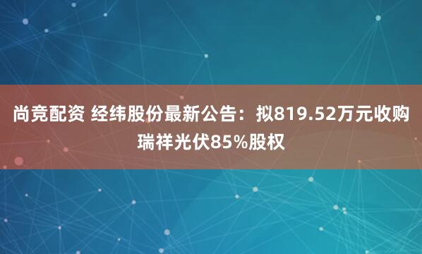 尚竞配资 经纬股份最新公告：拟819.52万元收购瑞祥光伏85%股权