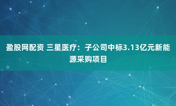 盈股网配资 三星医疗：子公司中标3.13亿元新能源采购项目
