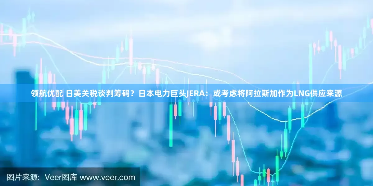 领航优配 日美关税谈判筹码？日本电力巨头JERA：或考虑将阿拉斯加作为LNG供应来源