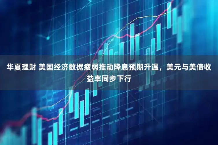 华夏理财 美国经济数据疲弱推动降息预期升温，美元与美债收益率同步下行