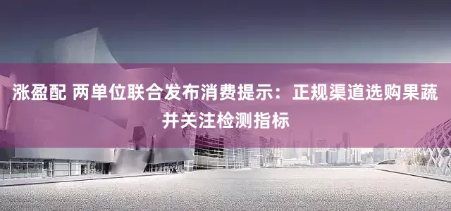 涨盈配 两单位联合发布消费提示：正规渠道选购果蔬并关注检测指标