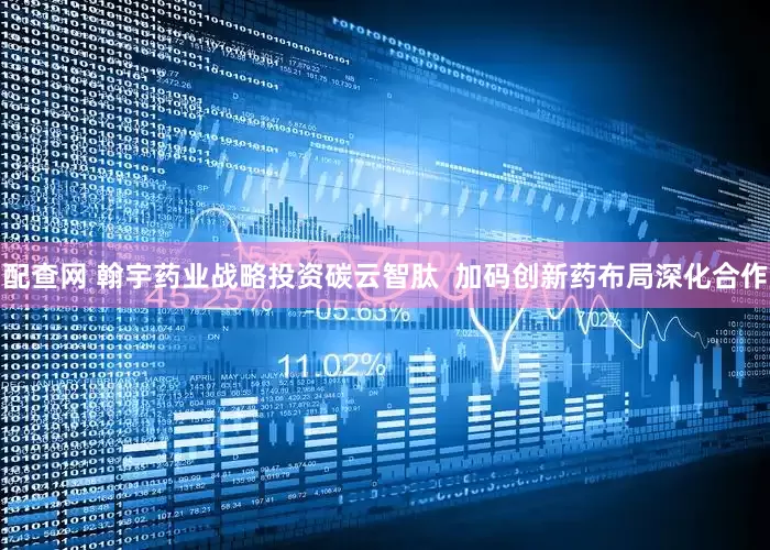 配查网 翰宇药业战略投资碳云智肽  加码创新药布局深化合作