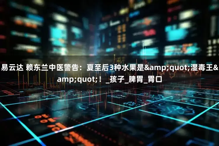 易云达 赖东兰中医警告：夏至后3种水果是&quot;湿毒王&quot;！_孩子_脾胃_胃口