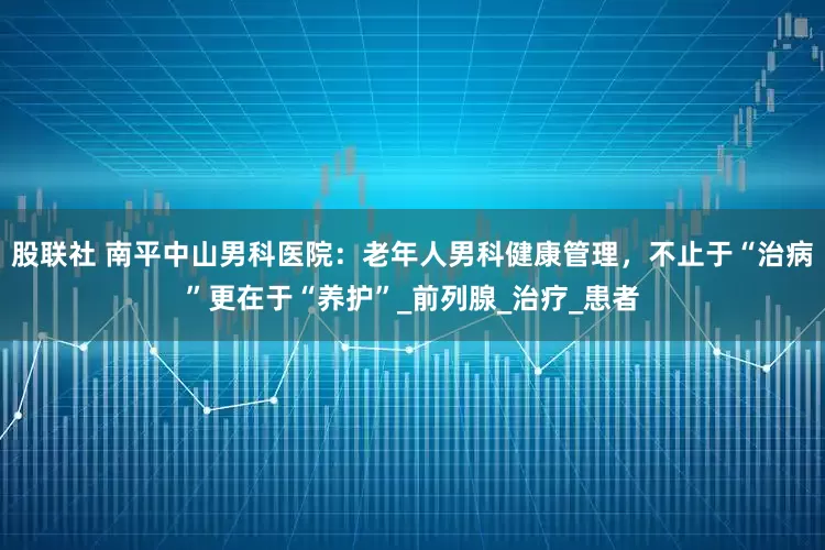 股联社 南平中山男科医院：老年人男科健康管理，不止于“治病”更在于“养护”_前列腺_治疗_患者