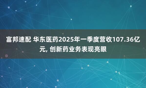 富邦速配 华东医药2025年一季度营收107.36亿元, 创新药业务表现亮眼