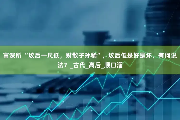 富深所 “坟后一尺低，财散子孙稀”，坟后低是好是坏，有何说法？_古代_高后_顺口溜