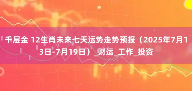 千层金 12生肖未来七天运势走势预报（2025年7月13日-7月19日）_财运_工作_投资