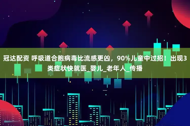 冠达配资 呼吸道合胞病毒比流感更凶，90%儿童中过招！出现3类症状快就医_婴儿_老年人_传播