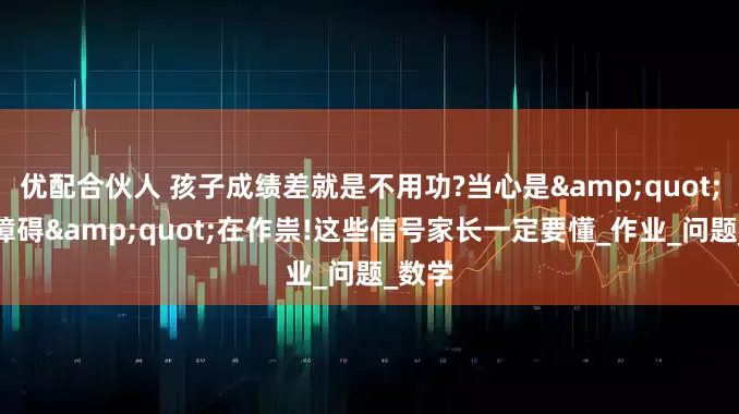 优配合伙人 孩子成绩差就是不用功?当心是&quot;学习障碍&quot;在作祟!这些信号家长一定要懂_作业_问题_数学