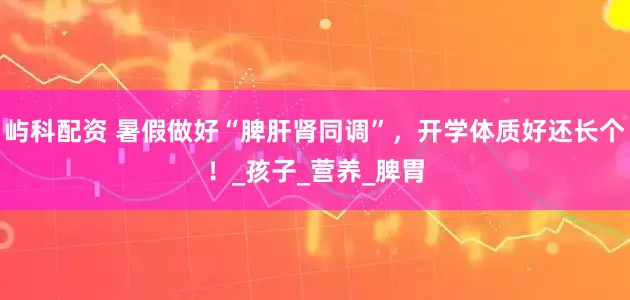 屿科配资 暑假做好“脾肝肾同调”，开学体质好还长个！_孩子_营养_脾胃