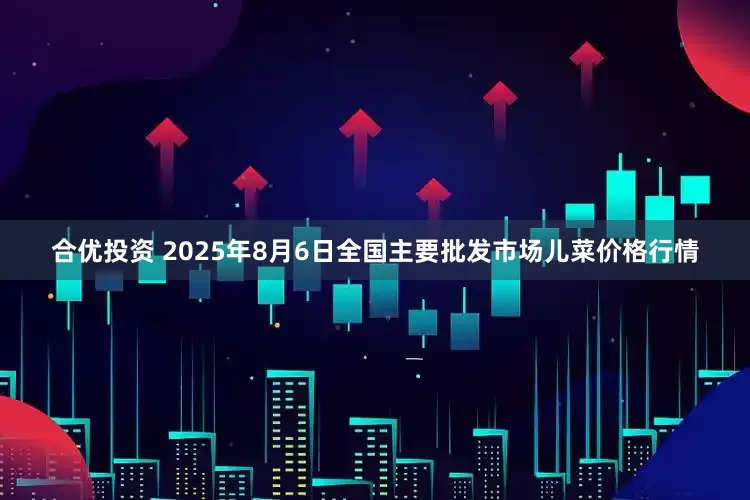 合优投资 2025年8月6日全国主要批发市场儿菜价格行情
