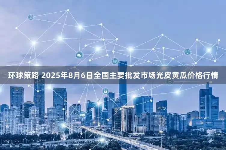 环球策路 2025年8月6日全国主要批发市场光皮黄瓜价格行情