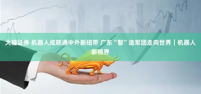 大福证券 机器人成联通中外新纽带 广东“智”造军团走向世界｜机器人新视界