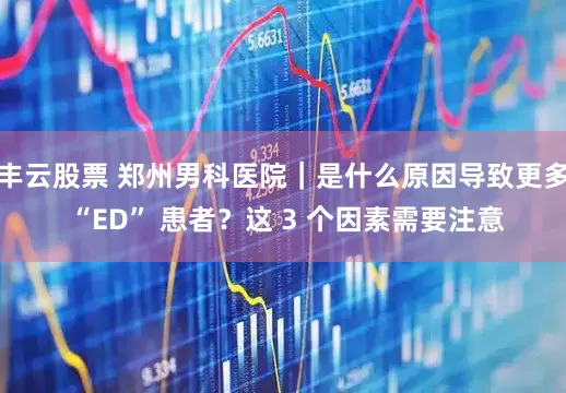 丰云股票 郑州男科医院｜是什么原因导致更多 “ED” 患者？这 3 个因素需要注意