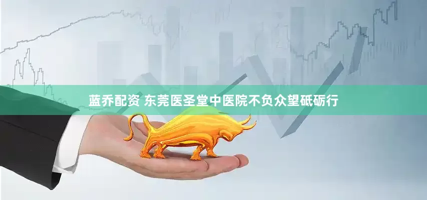 蓝乔配资 东莞医圣堂中医院不负众望砥砺行