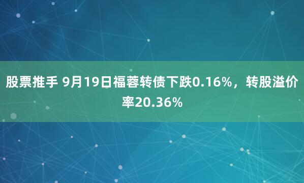 股票推手 9月19日福蓉转债下跌0.16%，转股溢价率20.36%