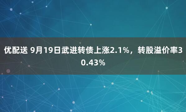 优配送 9月19日武进转债上涨2.1%，转股溢价率30.43%