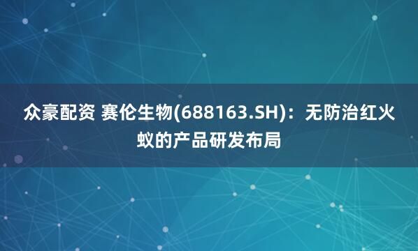 众豪配资 赛伦生物(688163.SH)：无防治红火蚁的产品研发布局
