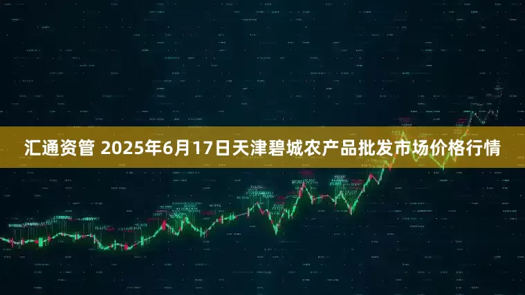 汇通资管 2025年6月17日天津碧城农产品批发市场价格行情