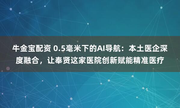 牛金宝配资 0.5毫米下的AI导航：本土医企深度融合，让奉贤这家医院创新赋能精准医疗