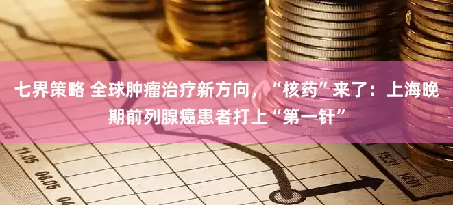 七界策略 全球肿瘤治疗新方向，“核药”来了：上海晚期前列腺癌患者打上“第一针”