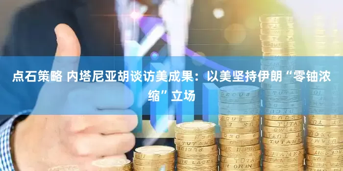 点石策略 内塔尼亚胡谈访美成果：以美坚持伊朗“零铀浓缩”立场