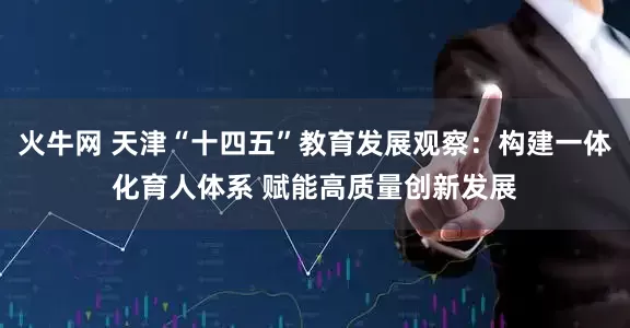 火牛网 天津“十四五”教育发展观察：构建一体化育人体系 赋能高质量创新发展