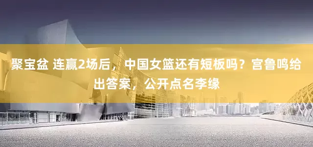 聚宝盆 连赢2场后，中国女篮还有短板吗？宫鲁鸣给出答案，公开点名李缘