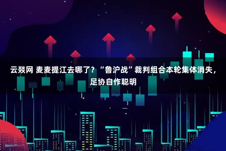 云燚网 麦麦提江去哪了？“鲁沪战”裁判组合本轮集体消失，足协自作聪明
