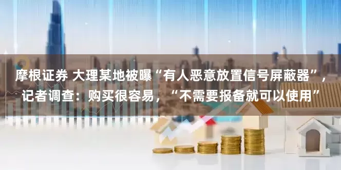 摩根证券 大理某地被曝“有人恶意放置信号屏蔽器”，记者调查：购买很容易，“不需要报备就可以使用”