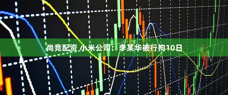 尚竞配资 小米公司：李某华被行拘10日