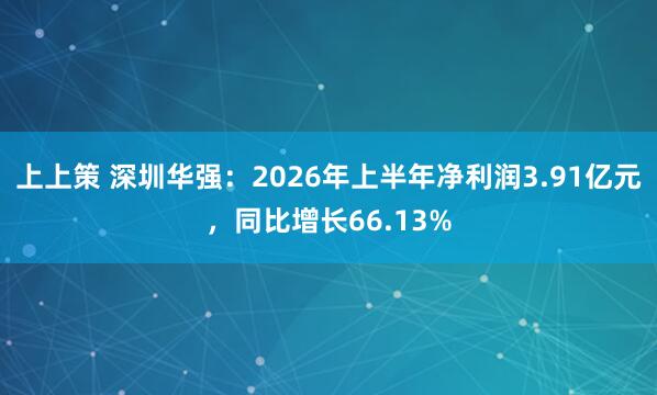 上上策 深圳华强：2026年上半年净利润3.91亿元，同比增长66.13%