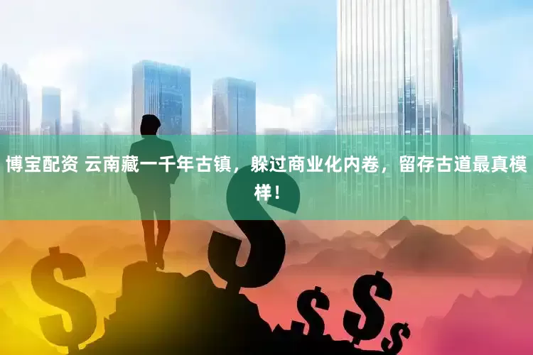 博宝配资 云南藏一千年古镇，躲过商业化内卷，留存古道最真模样！
