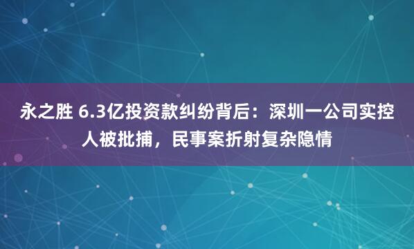永之胜 6.3亿投资款纠纷背后：深圳一公司实控人被批捕，民事案折射复杂隐情
