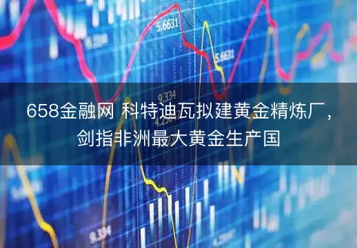 658金融网 科特迪瓦拟建黄金精炼厂，剑指非洲最大黄金生产国